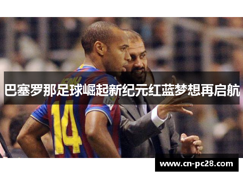 巴塞罗那足球崛起新纪元红蓝梦想再启航